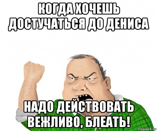 когда хочешь достучаться до дениса надо действовать вежливо, блеать!, Мем мужик