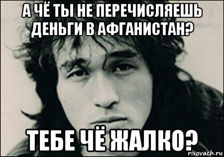 а чё ты не перечисляешь деньги в афганистан? тебе чё жалко?