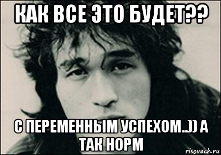 как все это будет?? с переменным успехом..)) а так норм