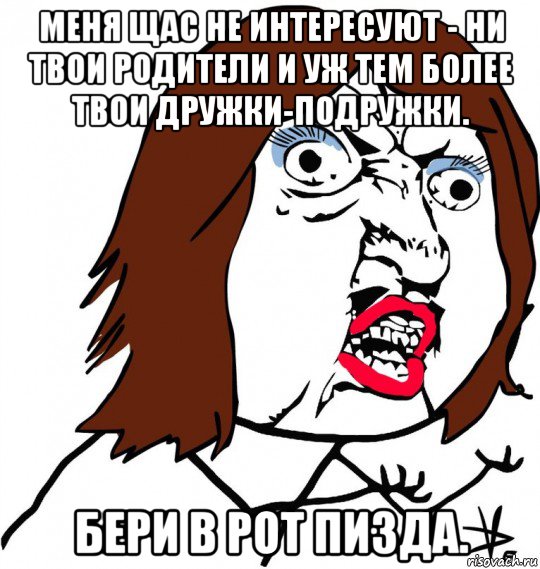 меня щас не интересуют - ни твои родители и уж тем более твои дружки-подружки. бери в рот пизда., Мем Ну почему (девушка)