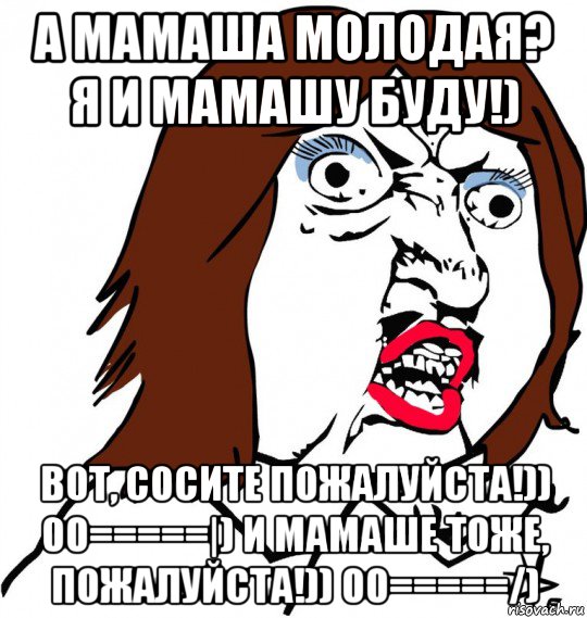 а мамаша молодая? я и мамашу буду!) вот, сосите пожалуйста!)) 00=====|) и мамаше тоже, пожалуйста!)) 00=====/)