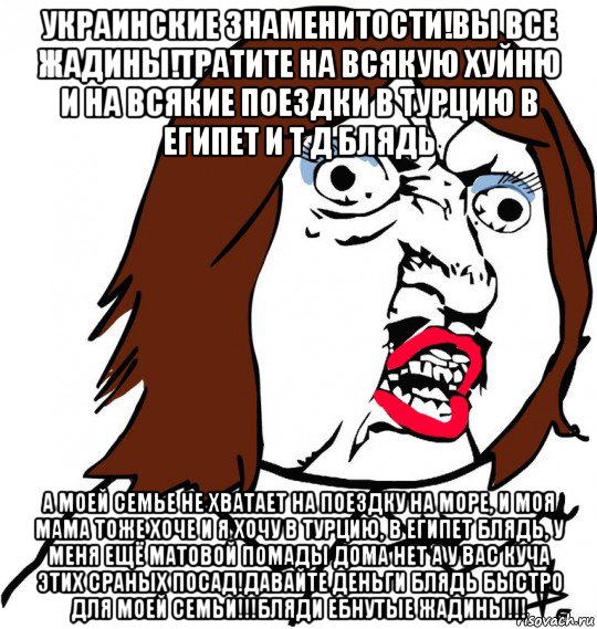 украинские знаменитости!вы все жадины!тратите на всякую хуйню и на всякие поездки в турцию в египет и т д блядь а моей семье не хватает на поездку на море, и моя мама тоже хоче и я хочу в турцию, в египет блядь, у меня ещё матовой помады дома нет а у вас куча этих сраных посад!давайте деньги блядь быстро для моей семьи!!!бляди ебнутые жадины!!!, Мем Ну почему (девушка)