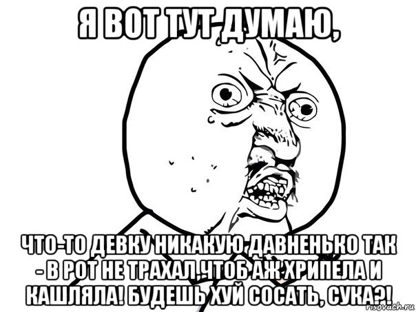 я вот тут думаю, что-то девку никакую давненько так - в рот не трахал,чтоб аж хрипела и кашляла! будешь хуй сосать, сука?!