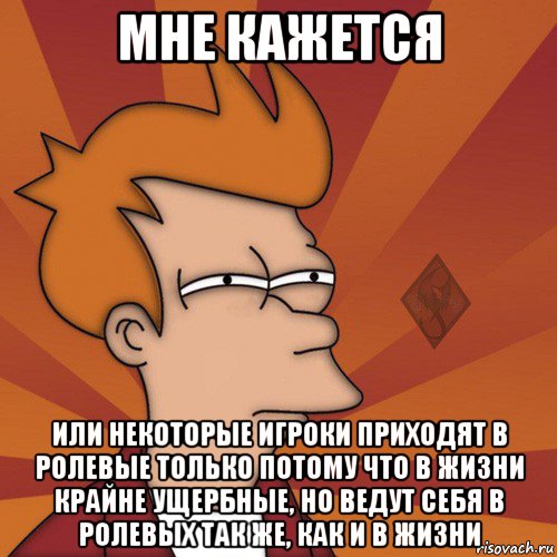 мне кажется или некоторые игроки приходят в ролевые только потому что в жизни крайне ущербные, но ведут себя в ролевых так же, как и в жизни