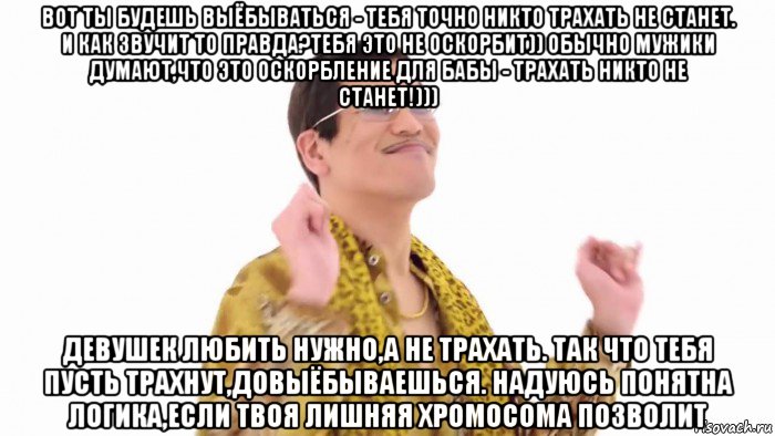 вот ты будешь выёбываться - тебя точно никто трахать не станет. и как звучит то правда?тебя это не оскорбит)) обычно мужики думают,что это оскорбление для бабы - трахать никто не станет!))) девушек любить нужно,а не трахать. так что тебя пусть трахнут,довыёбываешься. надуюсь понятна логика,если твоя лишняя хромосома позволит, Мем    PenApple