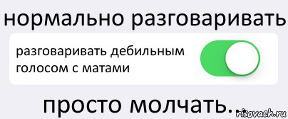 нормально разговаривать разговаривать дебильным голосом с матами просто молчать...