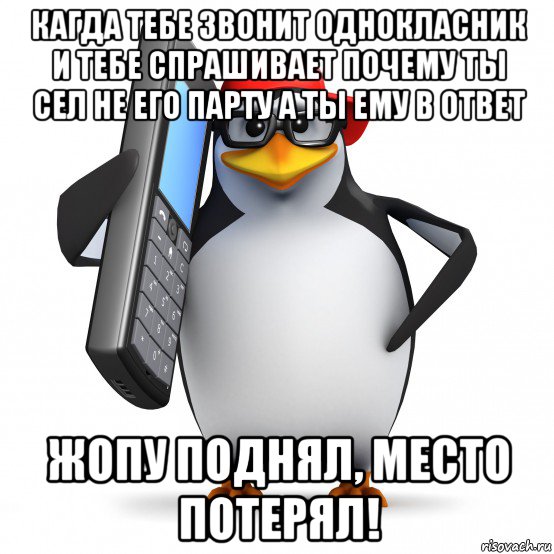 кагда тебе звонит однокласник и тебе спрашивает почему ты сел не его парту а ты ему в ответ жопу поднял, место потерял!