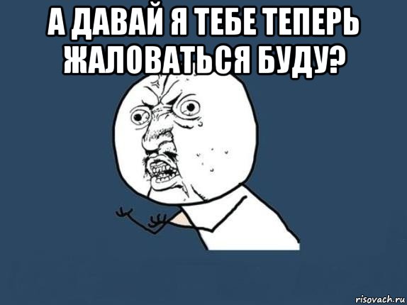 а давай я тебе теперь жаловаться буду? 