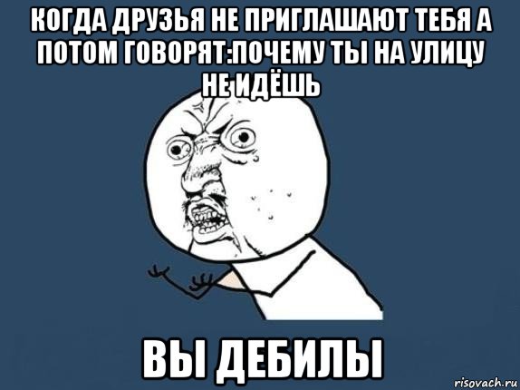 когда друзья не приглашают тебя а потом говорят:почему ты на улицу не идёшь вы дебилы, Мем  почему мем