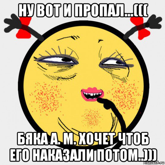 ну вот и пропал...((( бяка а. м. хочет чтоб его наказали потом..)))