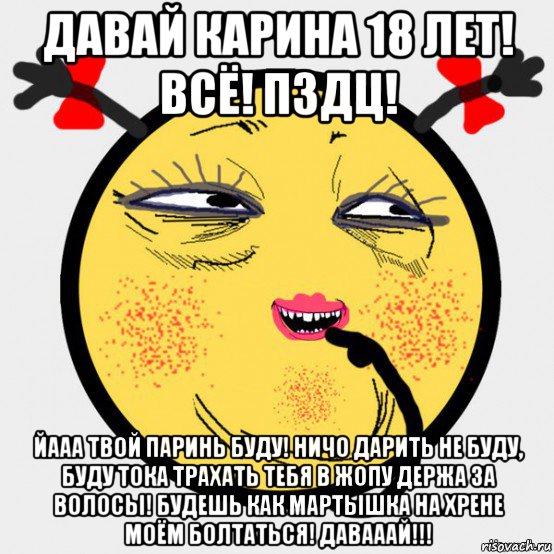 давай карина 18 лет! всё! пздц! йааа твой паринь буду! ничо дарить не буду, буду тока трахать тебя в жопу держа за волосы! будешь как мартышка на хрене моём болтаться! давааай!!!
