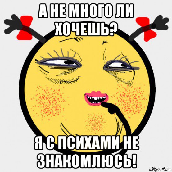 а не много ли хочешь? я с психами не знакомлюсь!