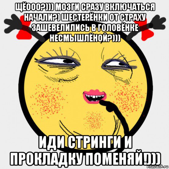 щёооо?))) мозги сразу включаться начали?) шестерёнки от страху зашевелились в головёнке несмышлёной?))) иди стринги и прокладку поменяй!)))