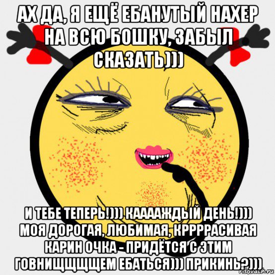 ах да, я ещё ебанутый нахер на всю бошку, забыл сказать))) и тебе теперь!))) кааааждый день!))) моя дорогая, любимая, кррррасивая карин очка - придётся с этим говнищщщщем ебаться))) прикинь?)))