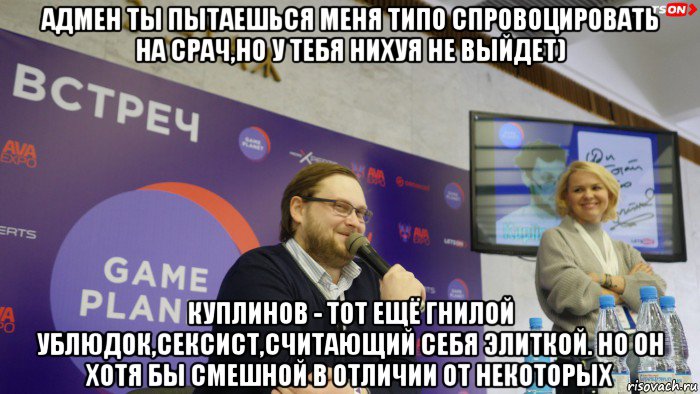 адмен ты пытаешься меня типо спровоцировать на срач,но у тебя нихуя не выйдет) куплинов - тот ещё гнилой ублюдок,сексист,считающий себя элиткой. но он хотя бы смешной в отличии от некоторых