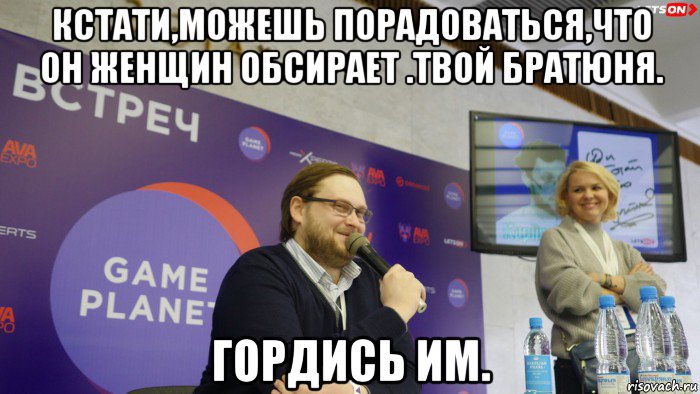 кстати,можешь порадоваться,что он женщин обсирает .твой братюня. гордись им.
