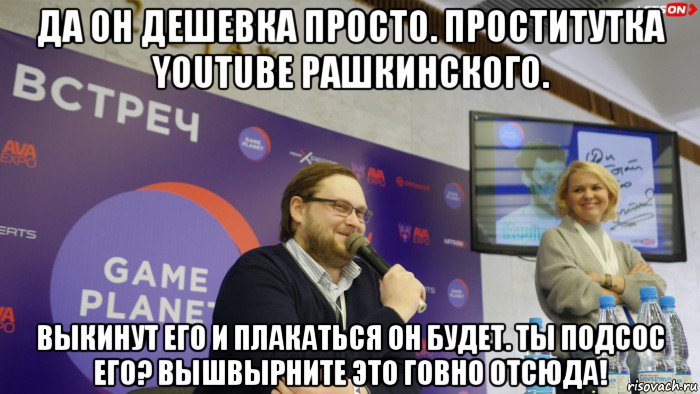 да он дешевка просто. проститутка youtube рашкинского. выкинут его и плакаться он будет. ты подсос его? вышвырните это говно отсюда!