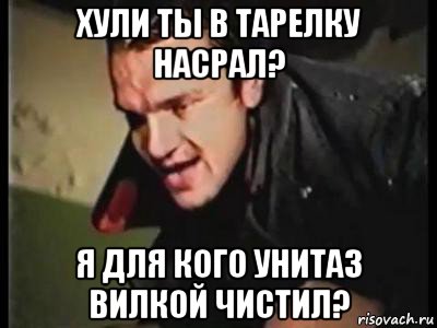 хули ты в тарелку насрал? я для кого унитаз вилкой чистил?