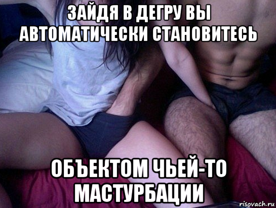 зайдя в дегру вы автоматически становитесь объектом чьей-то мастурбации