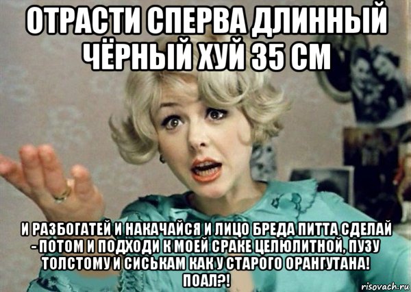 отрасти сперва длинный чёрный хуй 35 см и разбогатей и накачайся и лицо бреда питта сделай - потом и подходи к моей сраке целюлитной, пузу толстому и сиськам как у старого орангутана! поал?!