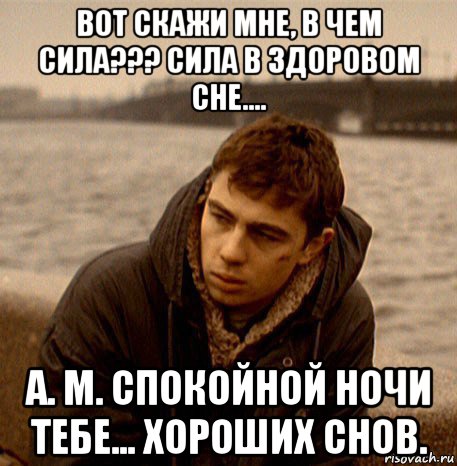 вот скажи мне, в чем сила??? сила в здоровом сне.... а. м. спокойной ночи тебе... хороших снов.
