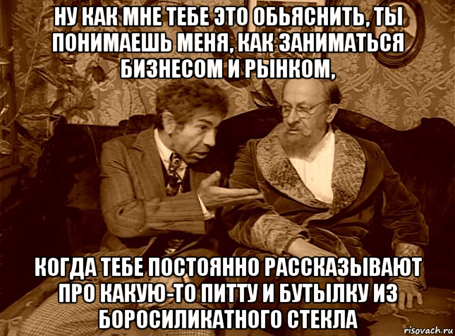 ну как мне тебе это обьяснить, ты понимаешь меня, как заниматься бизнесом и рынком, когда тебе постоянно рассказывают про какую-то питту и бутылку из боросиликатного стекла