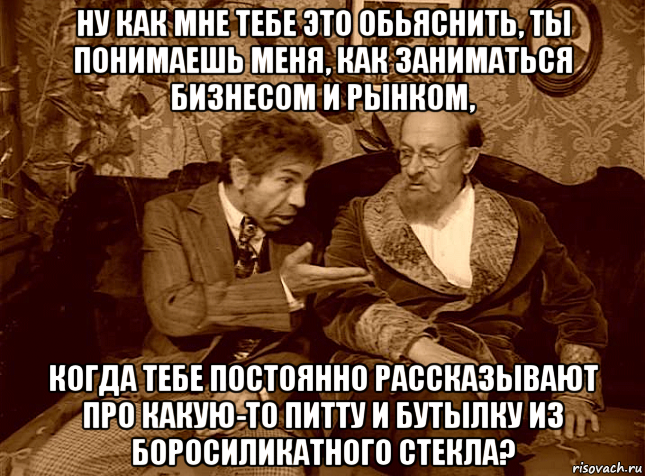 ну как мне тебе это обьяснить, ты понимаешь меня, как заниматься бизнесом и рынком, когда тебе постоянно рассказывают про какую-то питту и бутылку из боросиликатного стекла?