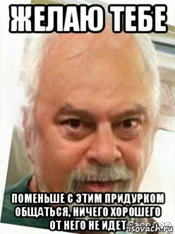 желаю тебе поменьше с этим придурком общаться, ничего хорошего от него не идет