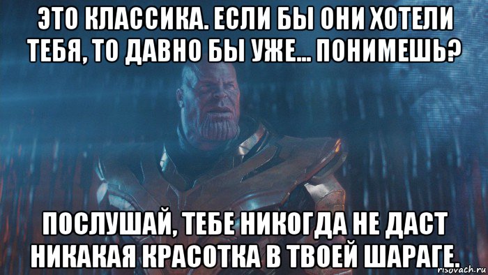 это классика. если бы они хотели тебя, то давно бы уже... понимешь? послушай, тебе никогда не даст никакая красотка в твоей шараге.