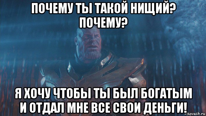 почему ты такой нищий? почему? я хочу чтобы ты был богатым и отдал мне все свои деньги!