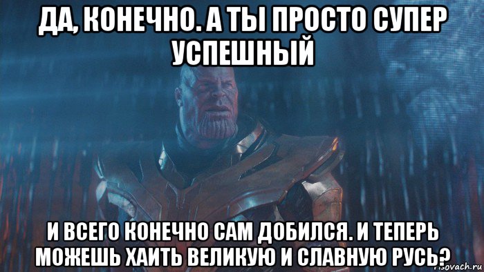 да, конечно. а ты просто супер успешный и всего конечно сам добился. и теперь можешь хаить великую и славную русь?