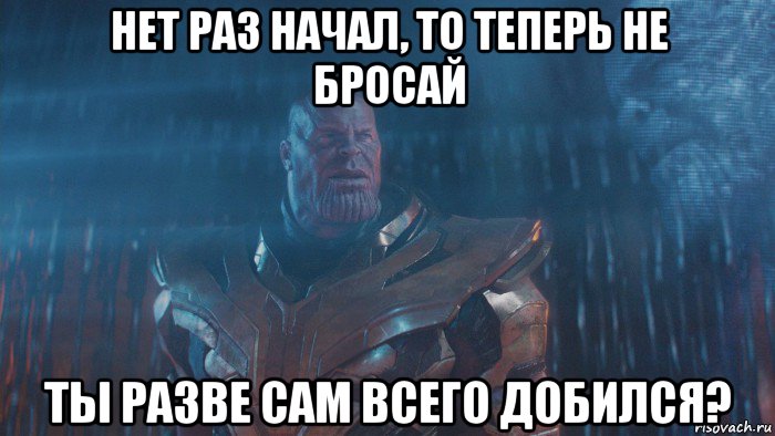 нет раз начал, то теперь не бросай ты разве сам всего добился?