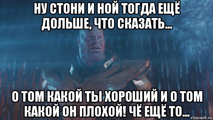 ну стони и ной тогда ещё дольше, что сказать... о том какой ты хороший и о том какой он плохой! чё ещё то...
