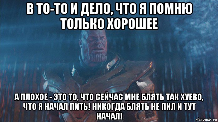 в то-то и дело, что я помню только хорошее а плохое - это то, что сейчас мне блять так хуево, что я начал пить! никогда блять не пил и тут начал!