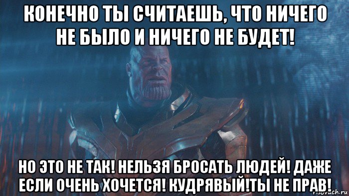 конечно ты считаешь, что ничего не было и ничего не будет! но это не так! нельзя бросать людей! даже если очень хочется! кудрявый!ты не прав!