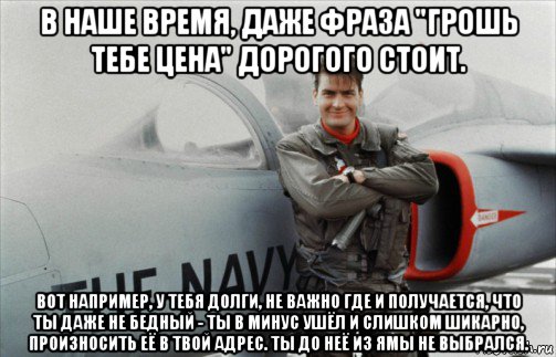 в наше время, даже фраза "грошь тебе цена" дорогого стоит. вот например, у тебя долги, не важно где и получается, что ты даже не бедный - ты в минус ушёл и слишком шикарно, произносить её в твой адрес. ты до неё из ямы не выбрался.