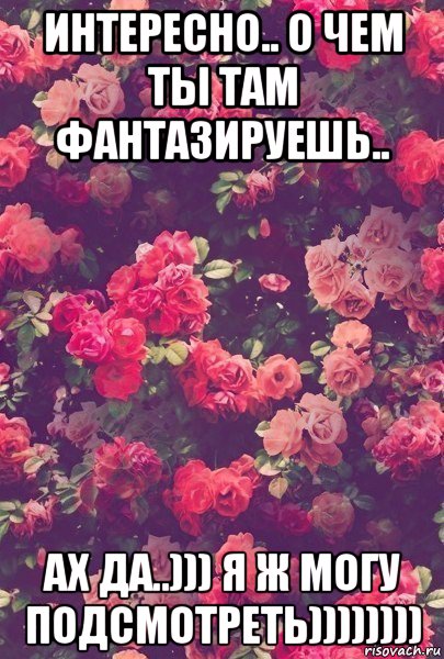 интересно.. о чем ты там фантазируешь.. ах да..))) я ж могу подсмотреть))))))))