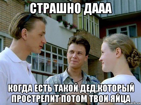 страшно дааа когда есть такой дед,который прострелит потом твои яйца