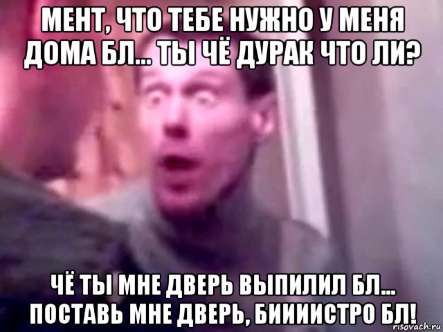 мент, что тебе нужно у меня дома бл... ты чё дурак что ли? чё ты мне дверь выпилил бл... поставь мне дверь, биииистро бл!