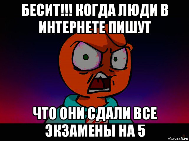 бесит!!! когда люди в интернете пишут что они сдали все экзамены на 5