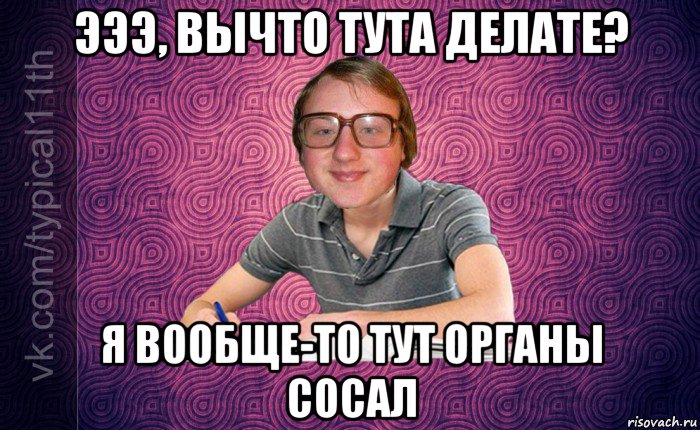 эээ, вычто тута делате? я вообще-то тут органы сосал