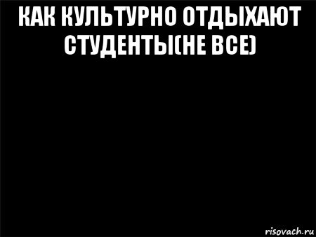 как культурно отдыхают студенты(не все) , Мем Черный фон