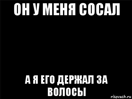 он у меня сосал а я его держал за волосы