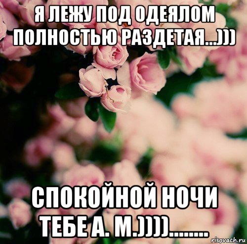 я лежу под одеялом полностью раздетая...))) спокойной ночи тебе а. м.))))........