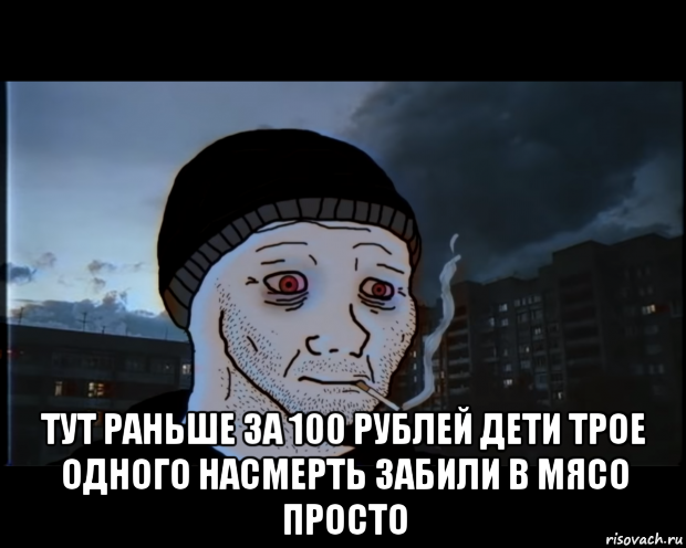  тут раньше за 100 рублей дети трое одного насмерть забили в мясо просто