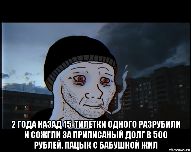  2 года назад 15-тилетки одного разрубили и сожгли за приписаный долг в 500 рублей. пацык с бабушкой жил