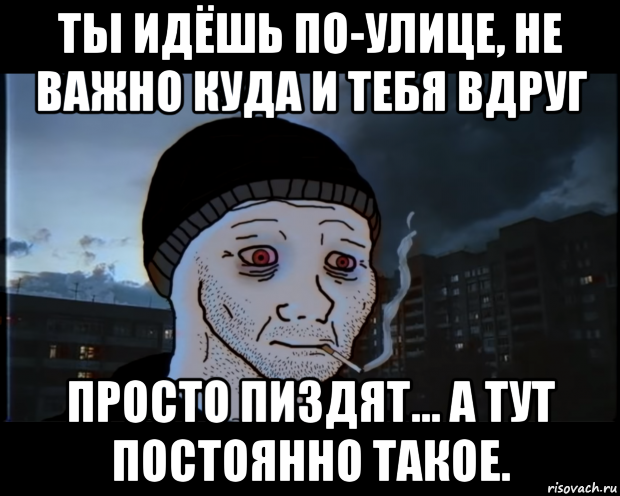 ты идёшь по-улице, не важно куда и тебя вдруг просто пиздят... а тут постоянно такое.