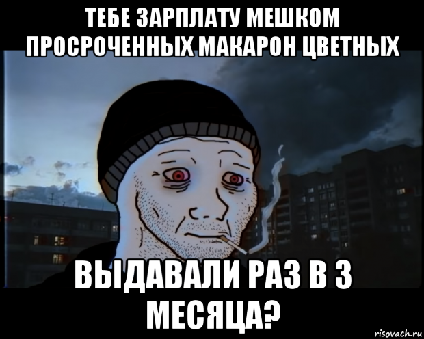 тебе зарплату мешком просроченных макарон цветных выдавали раз в 3 месяца?