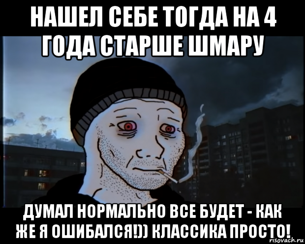 нашел себе тогда на 4 года старше шмару думал нормально все будет - как же я ошибался!)) классика просто!