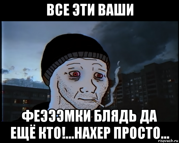 все эти ваши феэээмки блядь да ещё кто!...нахер просто...